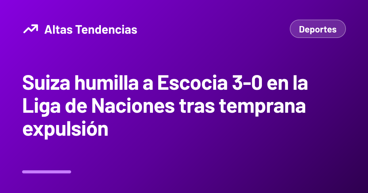 Suiza humilla a Escocia 3-0 en la Liga de Naciones tras temprana expulsión
